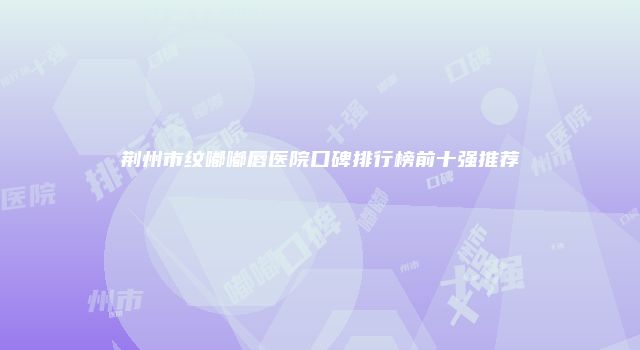 荆州市纹嘟嘟唇医院口碑排行榜前十强推荐