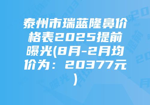 泰州市瑞蓝隆鼻价格表2025提前曝光(8月-2月均价为：20377元)
