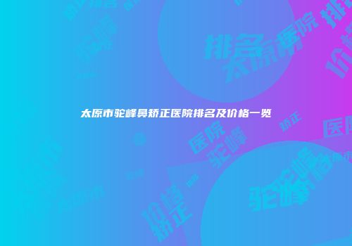 太原市驼峰鼻矫正医院排名及价格一览