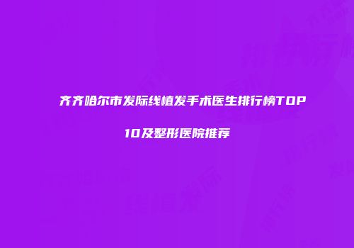 齐齐哈尔市发际线植发手术医生排行榜TOP10及整形医院推荐