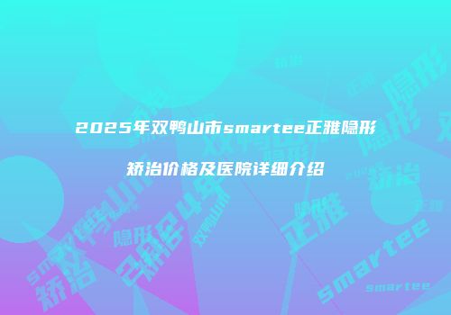 2025年双鸭山市smartee正雅隐形矫治价格及医院详细介绍