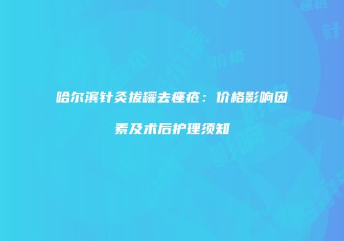 哈尔滨针灸拔罐去痤疮：价格影响因素及术后护理须知