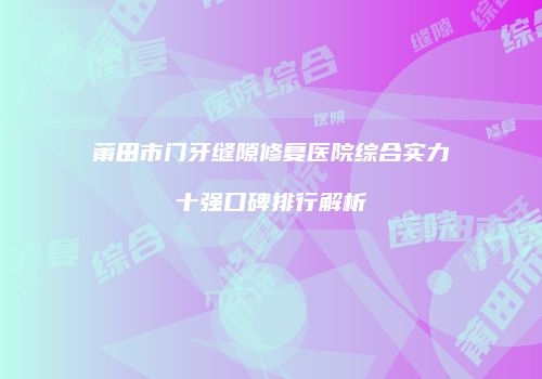 莆田市门牙缝隙修复医院综合实力十强口碑排行解析
