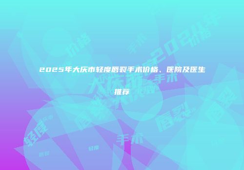 2025年大庆市轻度唇裂手术价格、医院及医生推荐