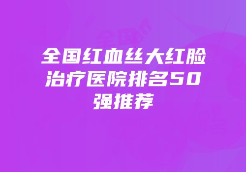 全国红血丝大红脸治疗医院排名50强推荐