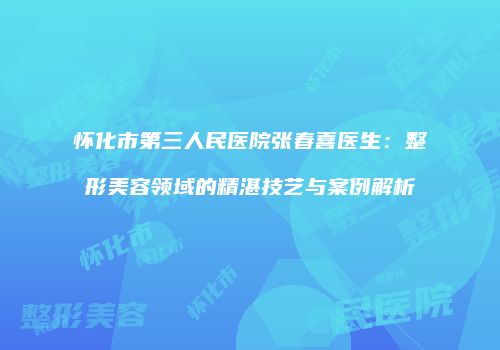 怀化市第三人民医院张春喜医生：整形美容领域的精湛技艺与案例解析