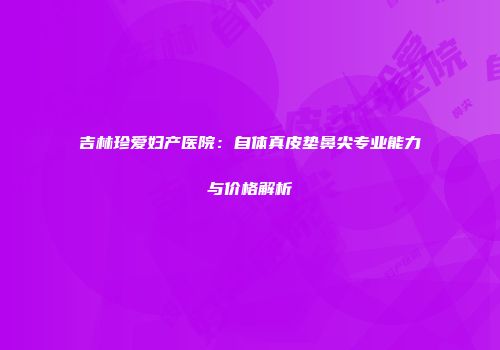 吉林珍爱妇产医院：自体真皮垫鼻尖专业能力与价格解析