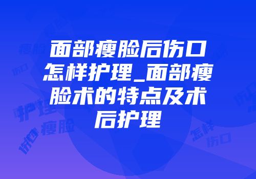 面部瘦脸后伤口怎样护理_面部瘦脸术的特点及术后护理