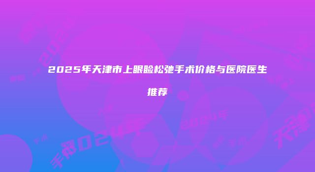 2025年天津市上眼睑松弛手术价格与医院医生推荐