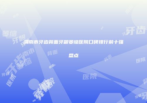 渭南市牙齿背面牙龈萎缩医院口碑排行前十强盘点