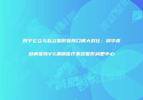 西宁公立与私立整形医院口碑大对比：润华皮肤病医院VS澳丽医疗美容整形减肥中心