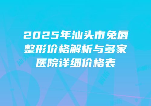 2025年汕头市兔唇整形价格解析与多家医院详细价格表