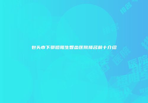 包头市下鄂短阻生智齿医院排名前十介绍