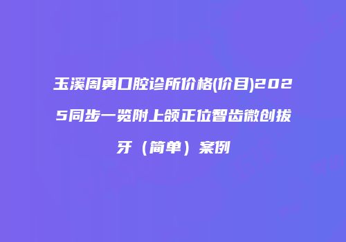 玉溪周勇口腔诊所价格(价目)2025同步一览附上颌正位智齿微创拔牙（简单）案例
