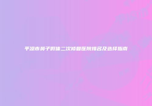 平凉市鼻子假体二次修复医院排名及选择指南