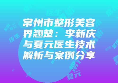常州市整形美容界翘楚：李新庆与夏元医生技术解析与案例分享
