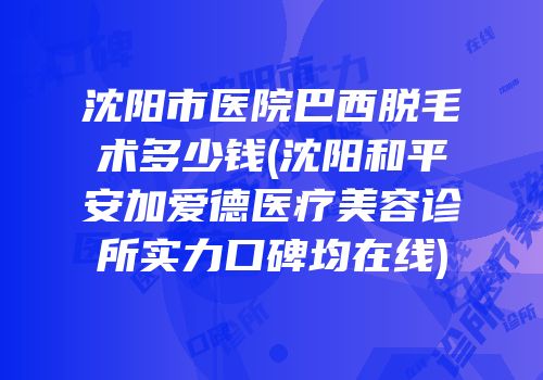 沈阳市医院巴西脱毛术多少钱(沈阳和平安加爱德医疗美容诊所实力口碑均在线)