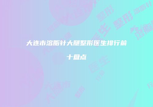 大连市溶脂针大腿整形医生排行前十盘点