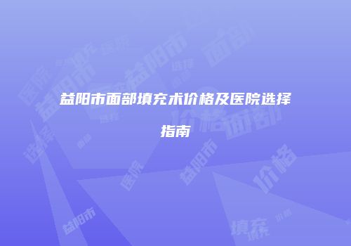 益阳市面部填充术价格及医院选择指南