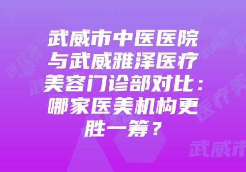 武威市中医医院与武威雅泽医疗美容门诊部对比：哪家医美机构更胜一筹？