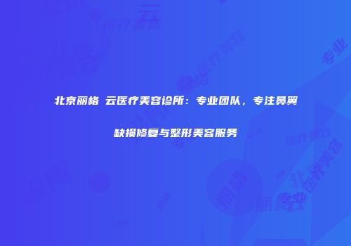 北京丽格稙云医疗美容诊所：专业团队，专注鼻翼缺损修复与整形美容服务