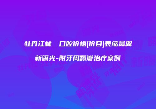 牡丹江林軍營口腔价格(价目)表缩鼻翼新曝光-附牙周翻瓣治疗案例