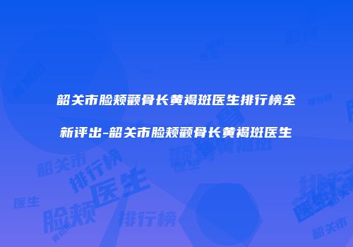 韶关市脸颊颧骨长黄褐斑医生排行榜全新评出-韶关市脸颊颧骨长黄褐斑医生