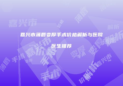 嘉兴市薄唇变厚手术价格解析与医院医生推荐