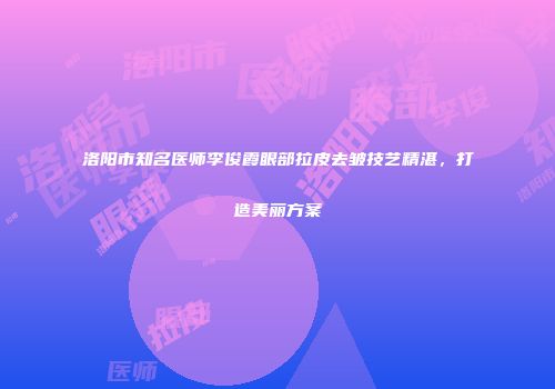 洛阳市知名医师李俊霞眼部拉皮去皱技艺精湛，打造美丽方案