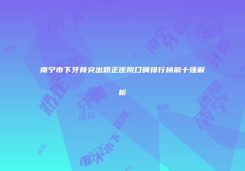 南宁市下牙骨突出矫正医院口碑排行榜前十强解析