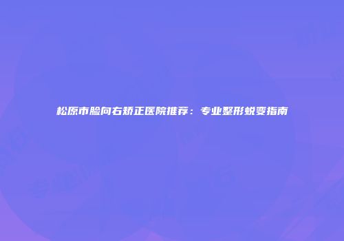 松原市脸向右矫正医院推荐：专业整形蜕变指南