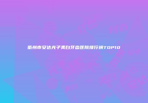 衢州市安达光子美白牙齿医院排行榜TOP10
