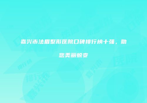 嘉兴市法眉整形医院口碑排行榜十强，助您美丽蜕变