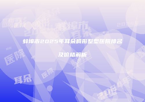 蚌埠市2025年耳朵畸形整型医院排名及价格解析
