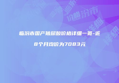 临汾市国产玻尿酸价格详细一览-近8个月均价为7083元