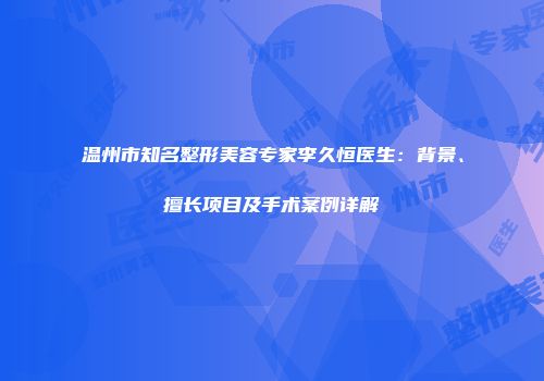 温州市知名整形美容专家李久恒医生：背景、擅长项目及手术案例详解