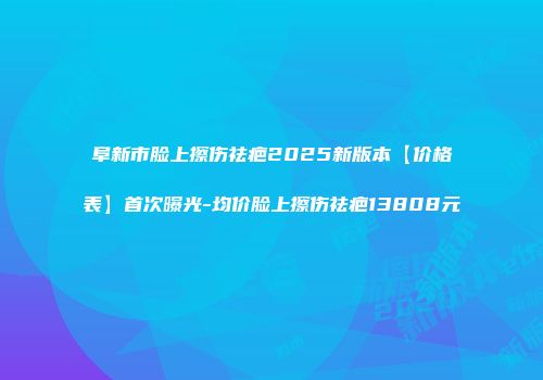 阜新市脸上擦伤祛疤2025新版本【价格表】首次曝光-均价脸上擦伤祛疤13808元