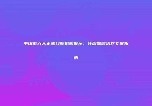 中山市六大正规口腔机构推荐：牙周翻瓣治疗专家指南