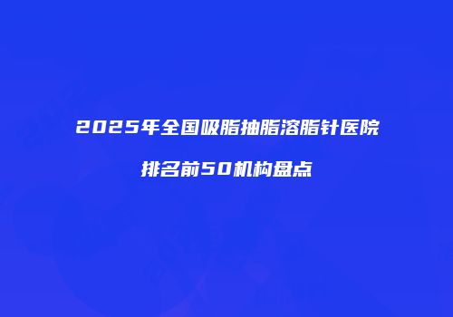 2025年全国吸脂抽脂溶脂针医院排名前50机构盘点