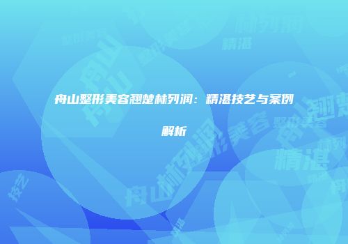 舟山整形美容翘楚林列润：精湛技艺与案例解析