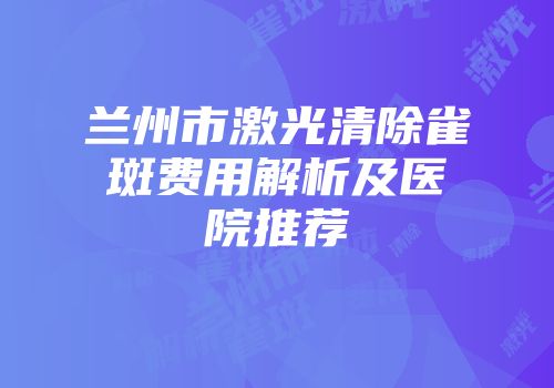 兰州市激光清除雀斑费用解析及医院推荐