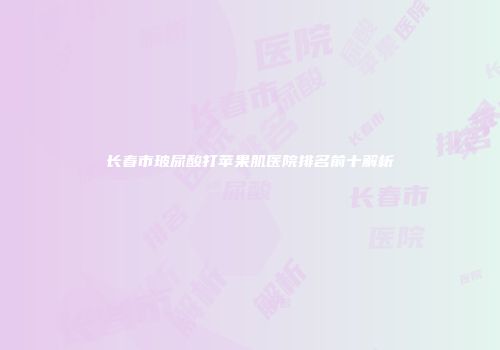 长春市玻尿酸打苹果肌医院排名前十解析