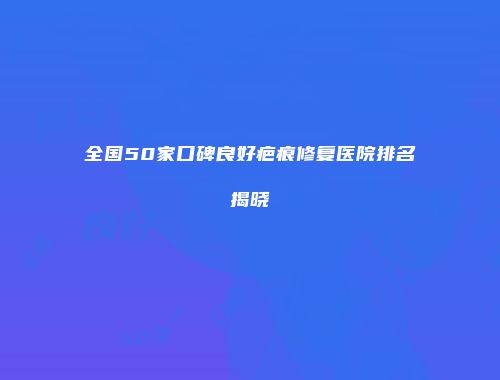 全国50家口碑良好疤痕修复医院排名揭晓