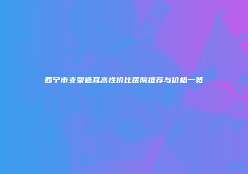 西宁市支架造耳高性价比医院推荐与价格一览
