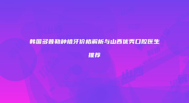 韩国多普勒种植牙价格解析与山西优秀口腔医生推荐