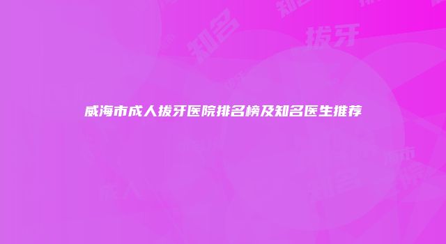 威海市成人拔牙医院排名榜及知名医生推荐