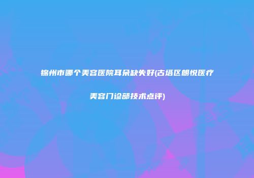 锦州市哪个美容医院耳朵缺失好(古塔区朗悦医疗美容门诊部技术点评)
