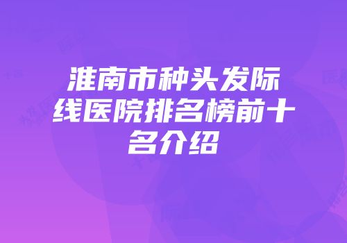 淮南市种头发际线医院排名榜前十名介绍