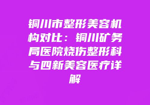 铜川市整形美容机构对比：铜川矿务局医院烧伤整形科与四新美容医疗详解
