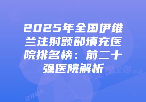 2025年全国伊维兰注射额部填充医院排名榜：前二十强医院解析